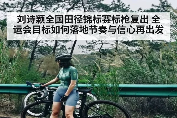 刘诗颖全国田径锦标赛标枪复出 全运会目标如何落地节奏与信心再出发